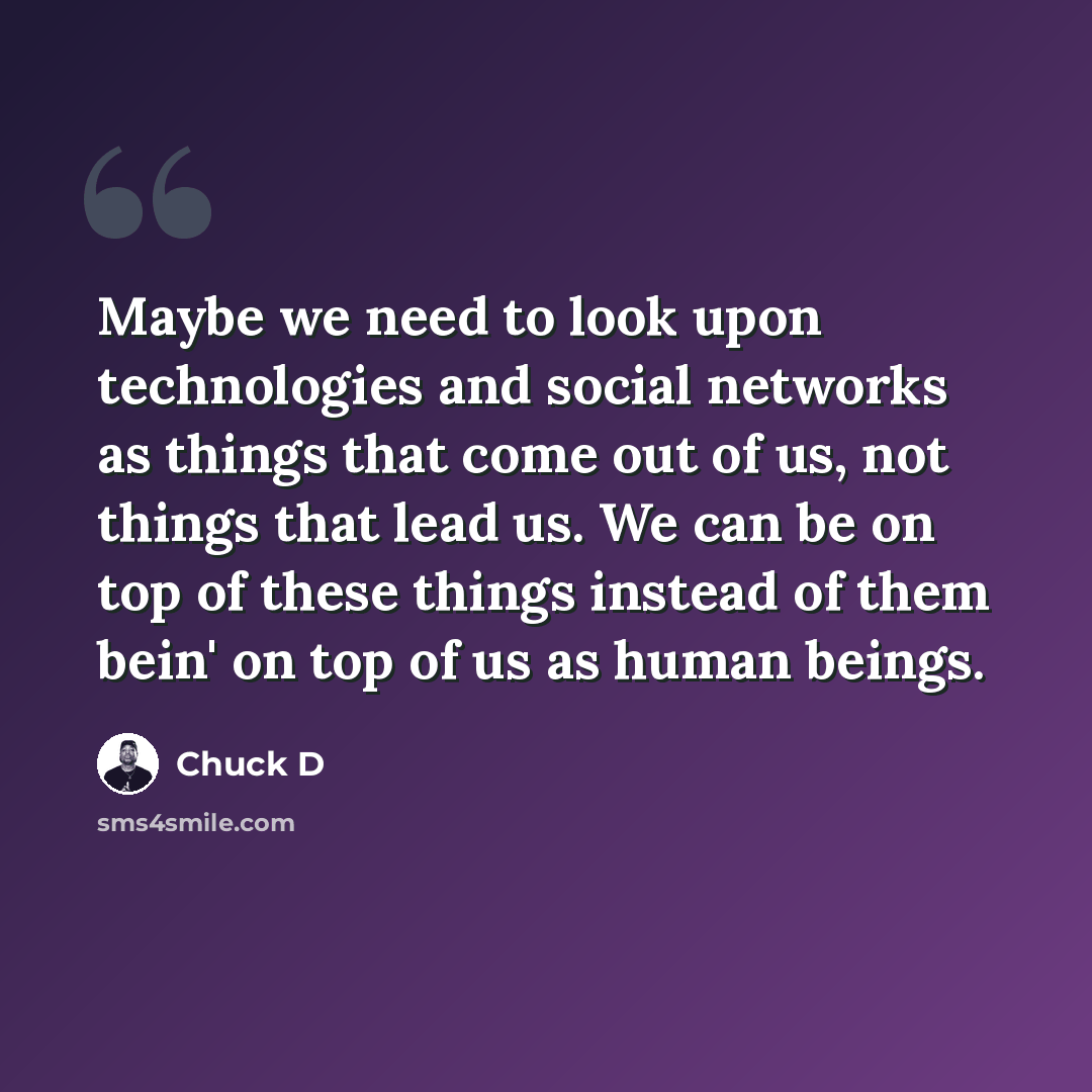 “Maybe we need to look upon technologies and social networks as things that come out of us, not things that lead us. We can be on top of these things instead of them bein' on top of us as human beings.” quote by Chuck D