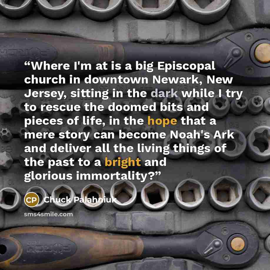 “Where I'm at is a big Episcopal church in downtown Newark, New Jersey, sitting in the dark while I try to rescue the doomed bits and pieces of life, in the hope that a mere story can become Noah's Ark and deliver all the living things of the past to a bright and glorious immortality?” quote by Chuck Palahniuk
