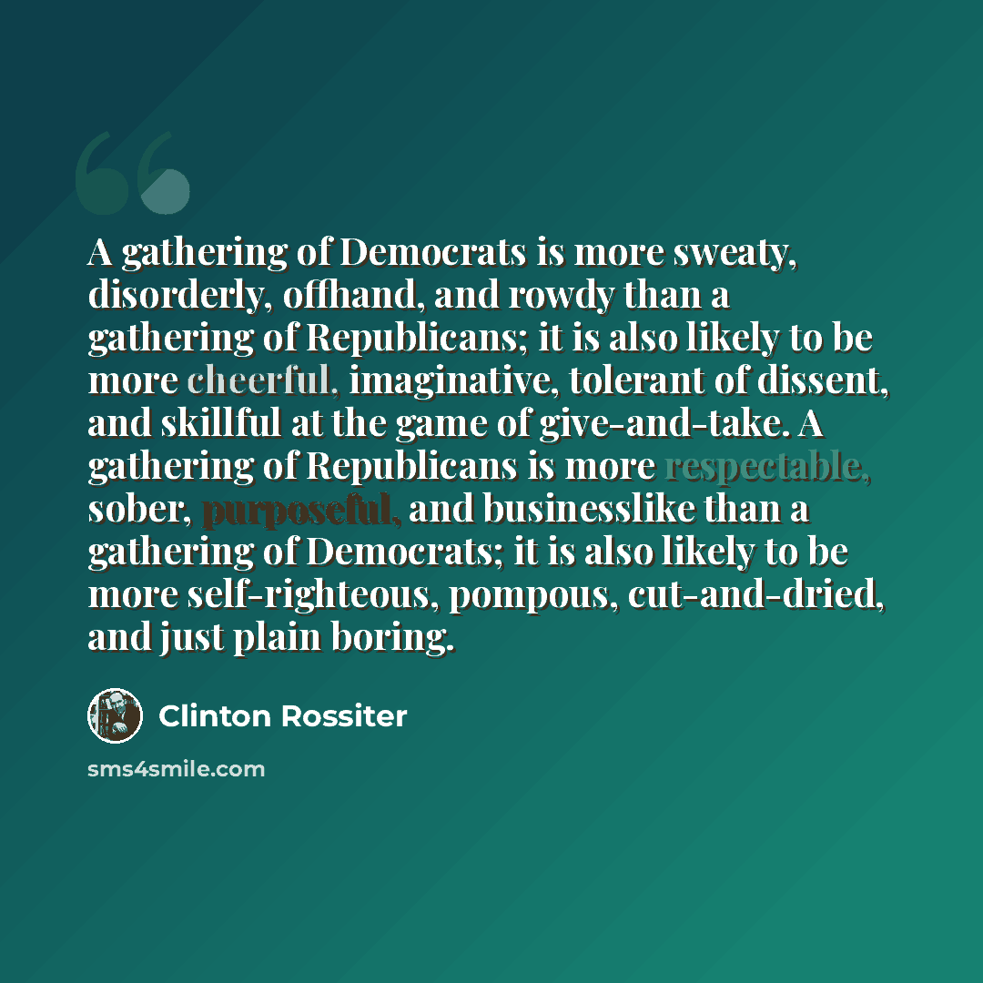 “A gathering of Democrats is more sweaty, disorderly, offhand, and rowdy than a gathering of Republicans; it is also likely to be more cheerful, imaginative, tolerant of dissent, and skillful at the game of give-and-take. A gathering of Republicans is more respectable, sober, purposeful, and…” quote by Clinton Rossiter
