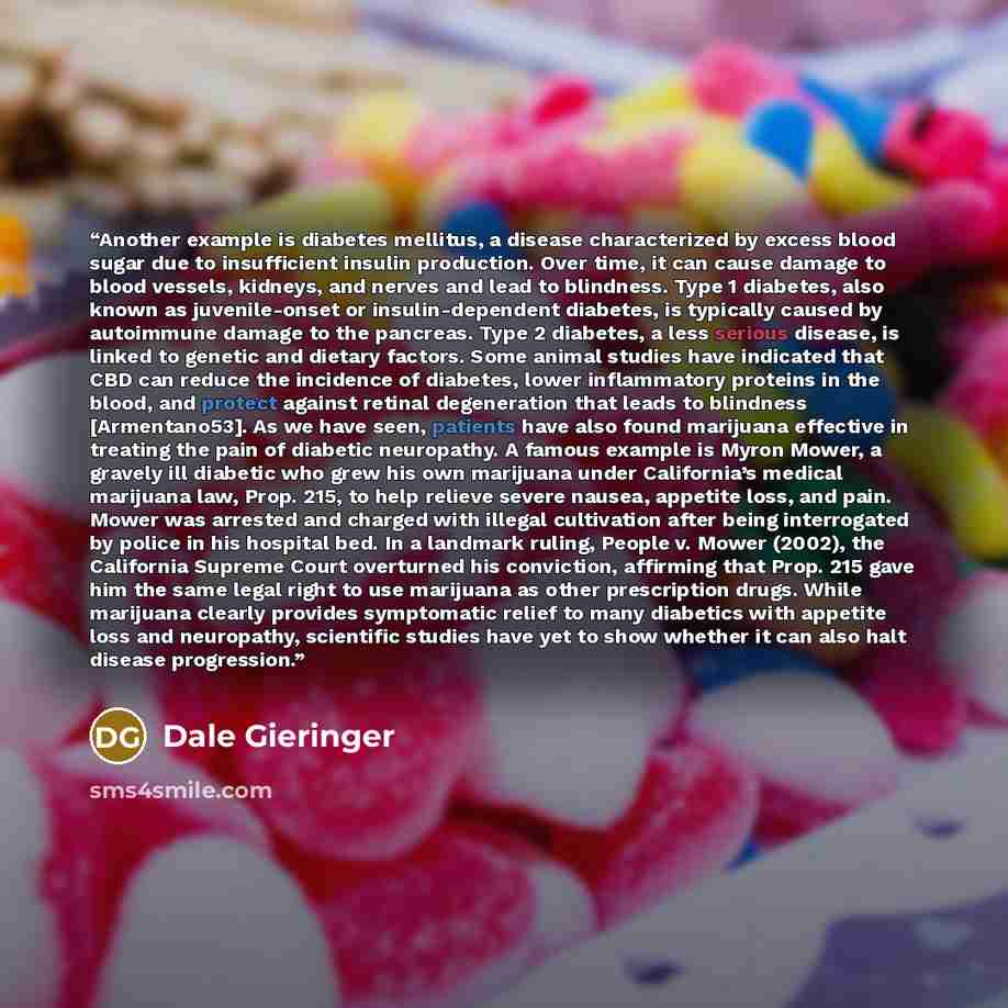 “Another example is diabetes mellitus, a disease characterized by excess blood sugar due to insufficient insulin production. Over time, it can cause damage to blood vessels, kidneys, and nerves and lead to blindness. Type 1 diabetes, also known as juvenile-onset or insulin-dependent diabetes, is…” quote by Dale Gieringer
