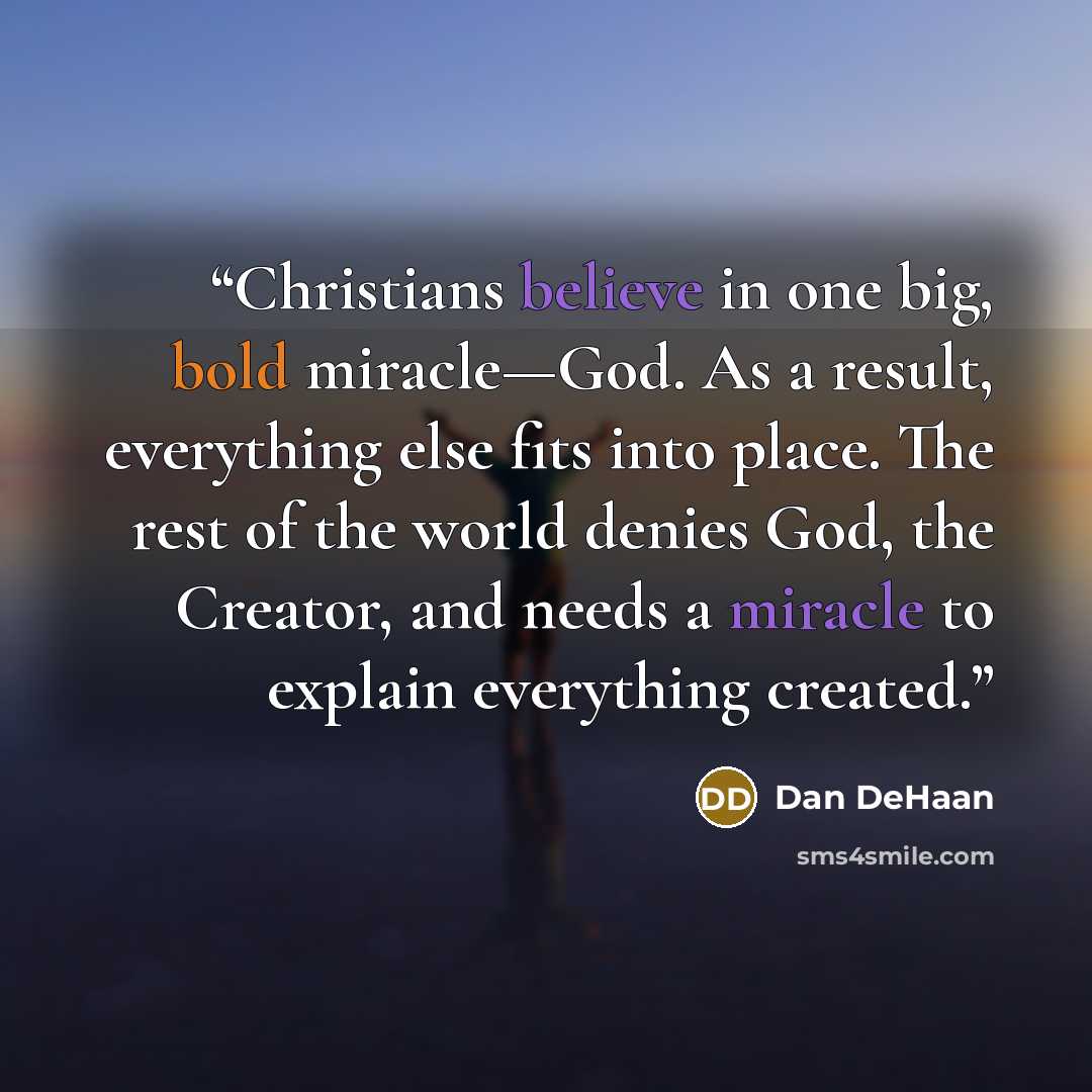 “Christians believe in one big, bold miracle—God. As a result, everything else fits into place. The rest of the world denies God, the Creator, and needs a miracle to explain everything created.” quote by Dan DeHaan