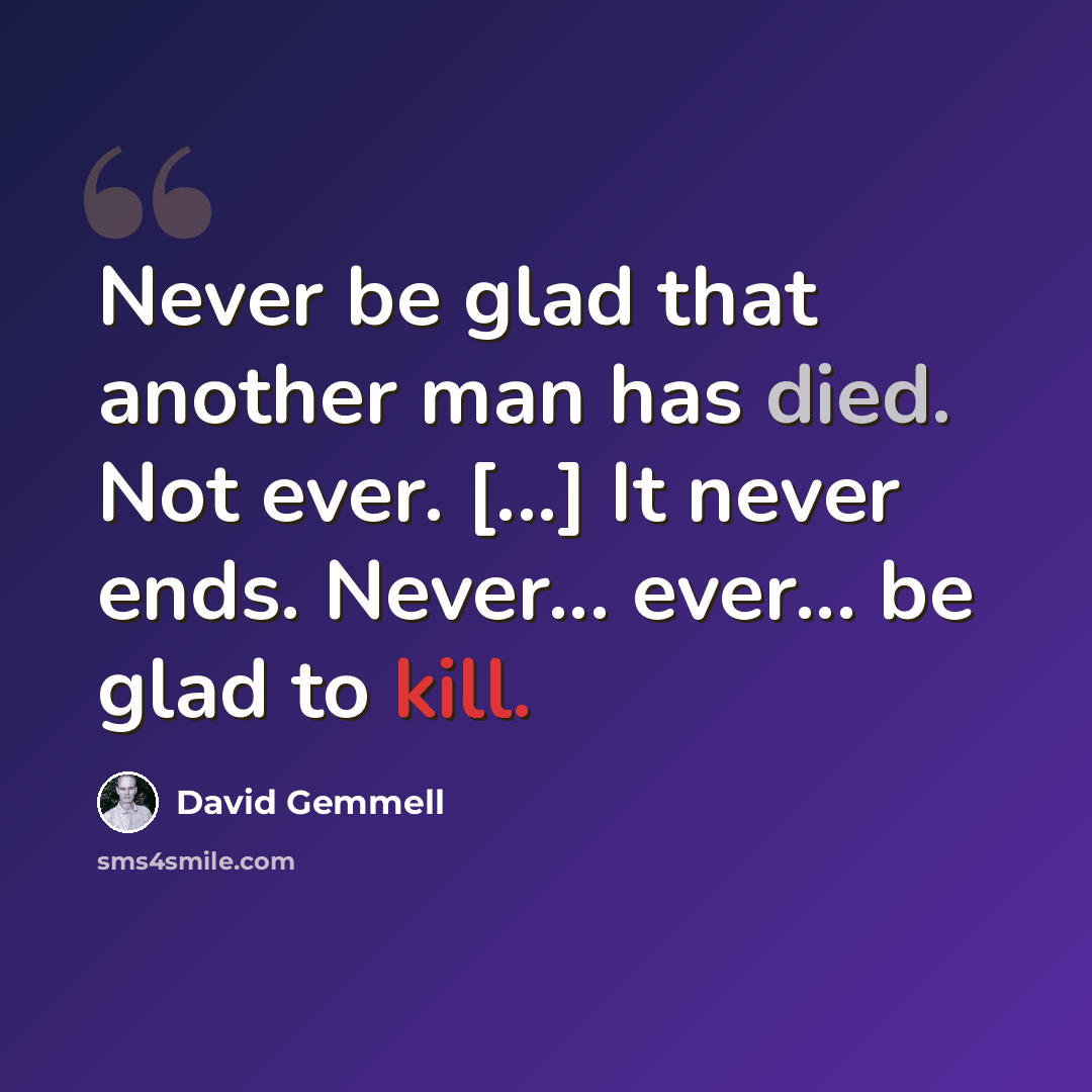 “Never be glad that another man has died. Not ever. [...] It never ends. Never... ever... be glad to kill.” quote by David Gemmell