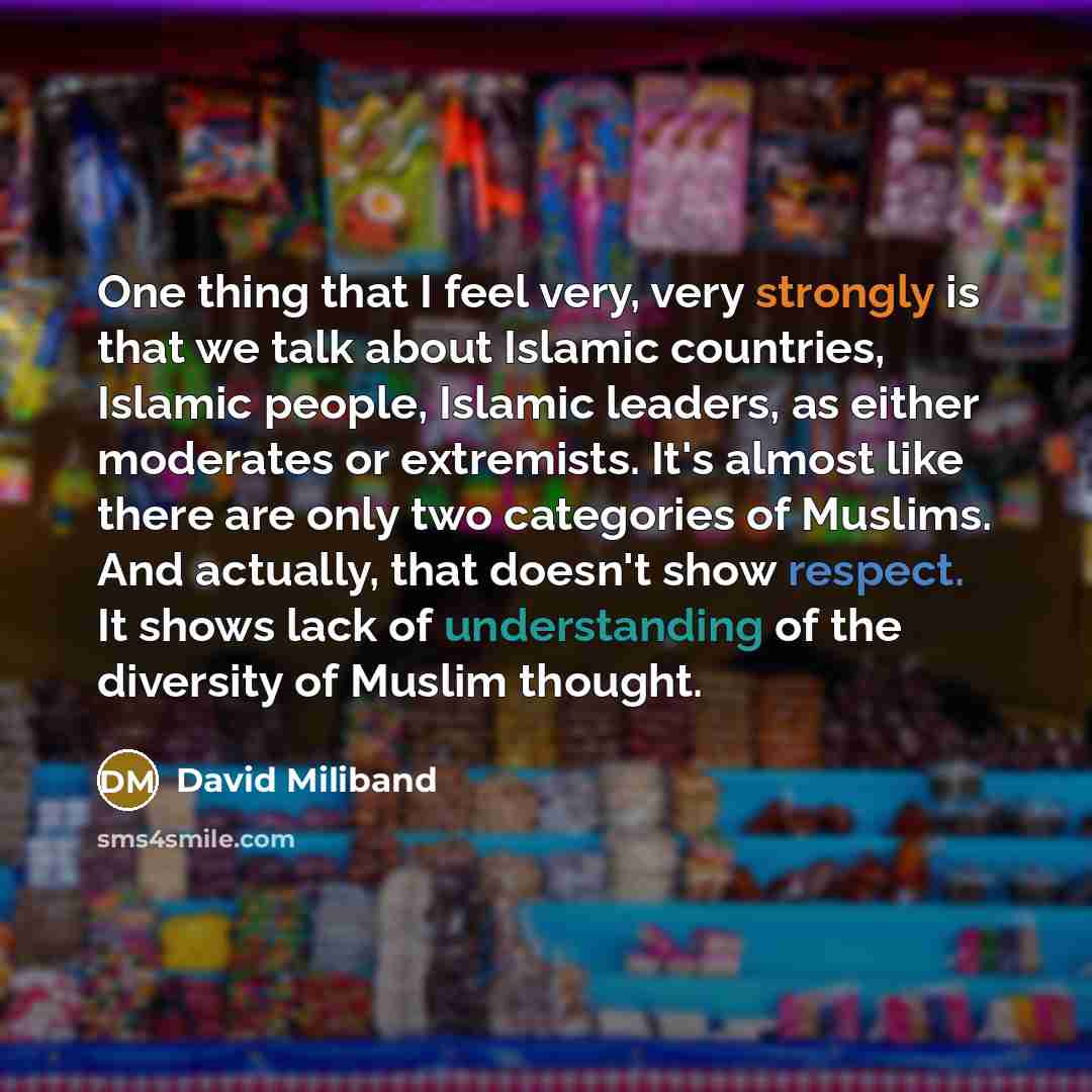 “One thing that I feel very, very strongly is that we talk about Islamic countries, Islamic people, Islamic leaders, as either moderates or extremists. It's almost like there are only two categories of Muslims. And actually, that doesn't show respect. It shows lack of understanding of the diversity…” quote by David Miliband