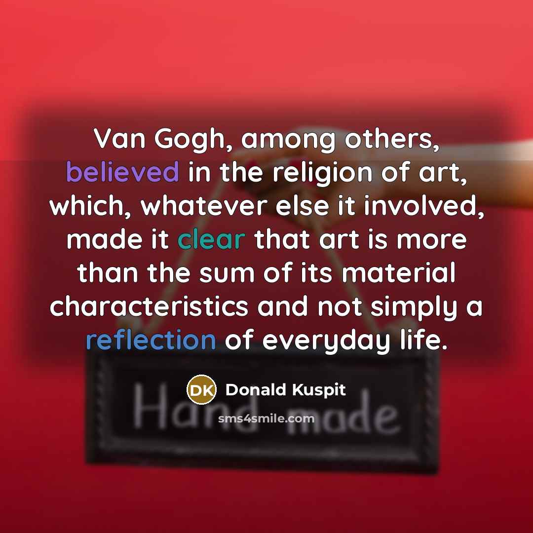 “Van Gogh, among others, believed in the religion of art, which, whatever else it involved, made it clear that art is more than the sum of its material characteristics and not simply a reflection of everyday life.” quote by Donald Kuspit