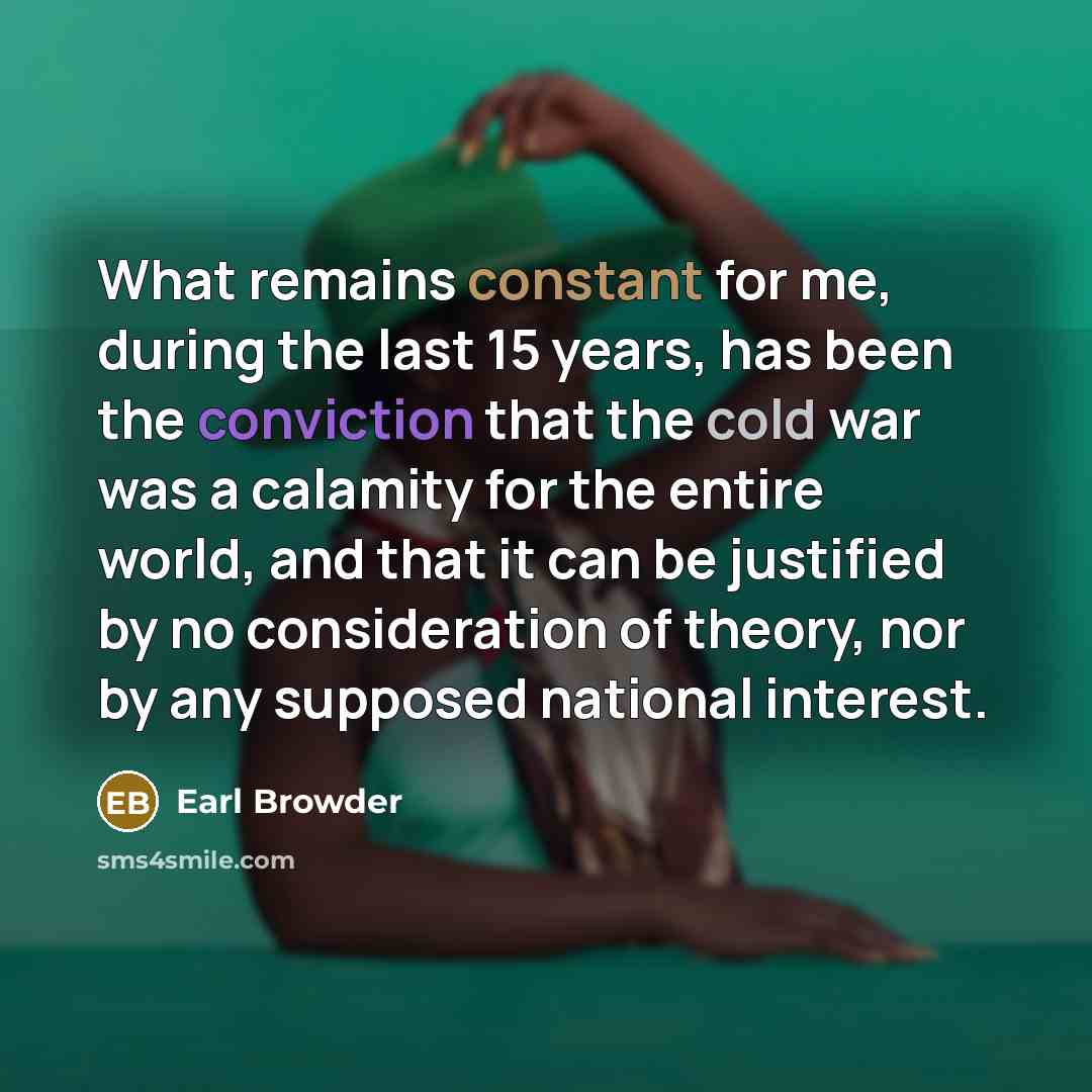 “What remains constant for me, during the last 15 years, has been the conviction that the cold war was a calamity for the entire world, and that it can be justified by no consideration of theory, nor by any supposed national interest.” quote by Earl Browder
