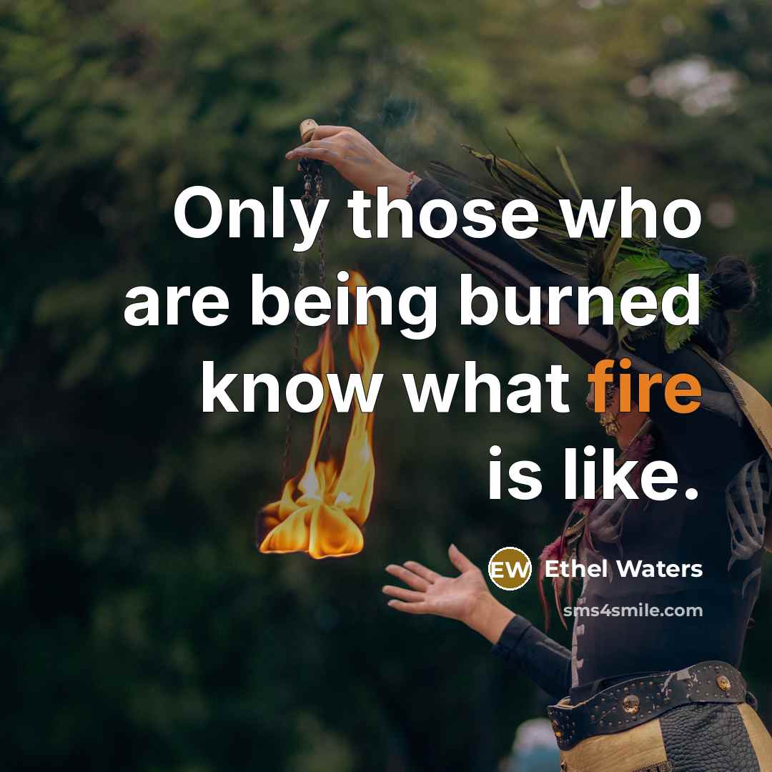 “Only those who are being burned know what fire is like.” quote by Ethel Waters