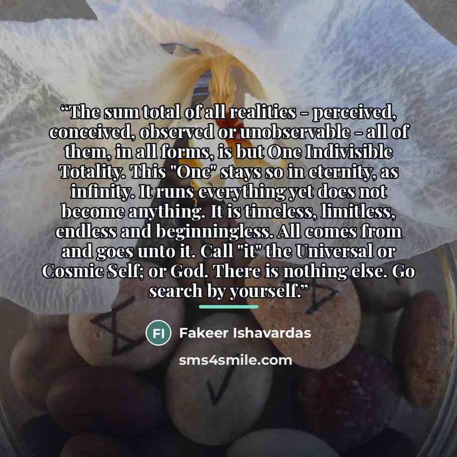 “The sum total of all realities - perceived, conceived, observed or unobservable - all of them, in all forms, is but One Indivisible Totality. This "One" stays so in eternity, as infinity. It runs everything yet does not become anything. It is timeless, limitless, endless and beginningless. All…” quote by Fakeer Ishavardas