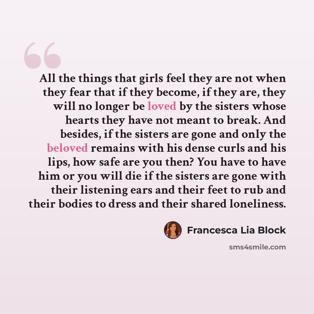 “All the things that girls feel they are not when they fear that if they become, if they are, they will no longer be loved by the sisters whose hearts they have not meant to break. And besides, if the sisters are gone and only the beloved remains with his dense curls and his lips, how safe are you…” quote by Francesca Lia Block