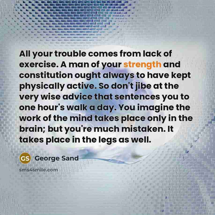 “All your trouble comes from lack of exercise. A man of your strength and constitution ought always to have kept physically active. So don't jibe at the very wise advice that sentences you to one hour's walk a day. You imagine the work of the mind takes place only in the brain; but you're much…” quote by George Sand