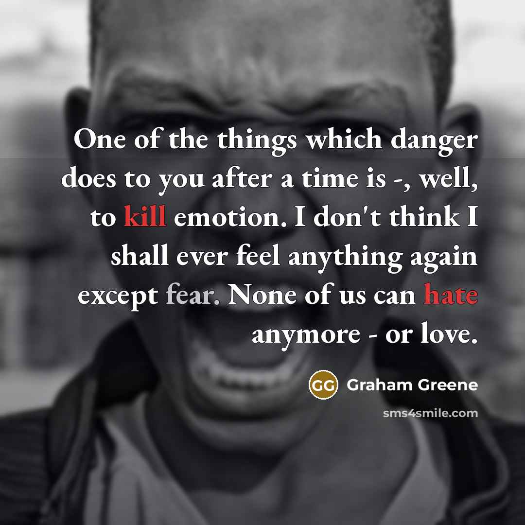 “One of the things which danger does to you after a time is -, well, to kill emotion. I don't think I shall ever feel anything again except fear. None of us can hate anymore - or love.” quote by Graham Greene