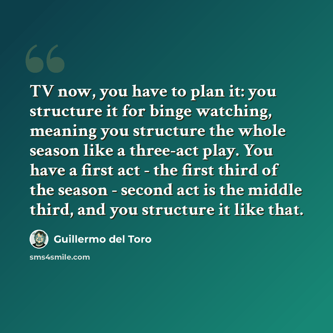 “TV now, you have to plan it: you structure it for binge watching, meaning you structure the whole season like a three-act play. You have a first act - the first third of the season - second act is the middle third, and you structure it like that.” quote by Guillermo del Toro