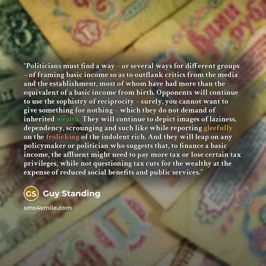 “Politicians must find a way – or several ways for different groups – of framing basic income so as to outflank critics from the media and the establishment, most of whom have had more than the equivalent of a basic income from birth. Opponents will continue to use the sophistry of reciprocity –…” quote by Guy Standing