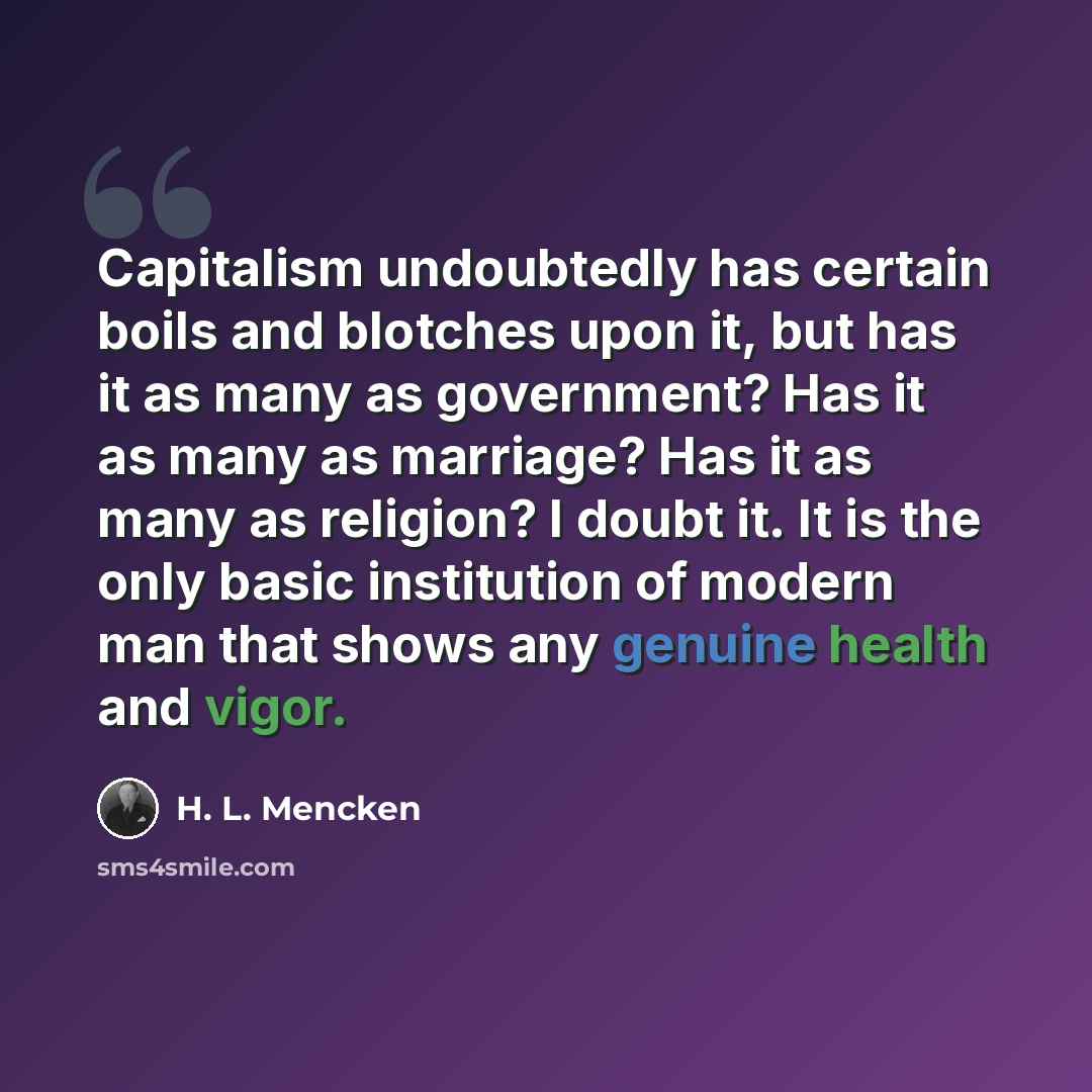 “Capitalism undoubtedly has certain boils and blotches upon it, but has it as many as government? Has it as many as marriage? Has it as many as religion? I doubt it. It is the only basic institution of modern man that shows any genuine health and vigor.” quote by H. L. Mencken