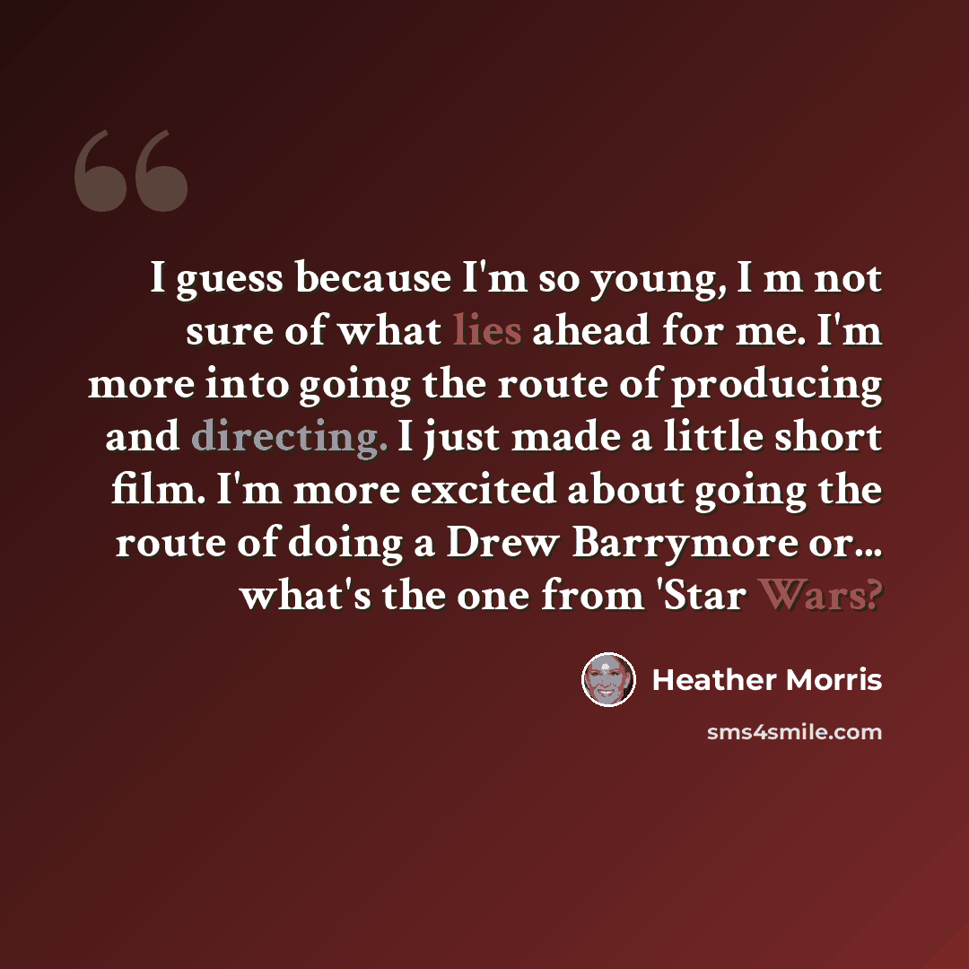 “I guess because I'm so young, I m not sure of what lies ahead for me. I'm more into going the route of producing and directing. I just made a little short film. I'm more excited about going the route of doing a Drew Barrymore or... what's the one from 'Star Wars?” quote by Heather Morris