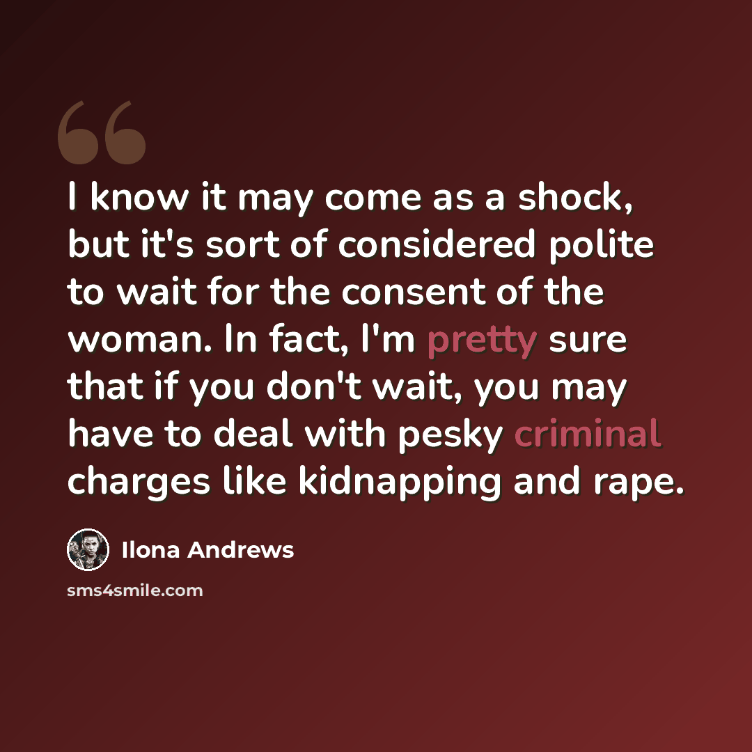“I know it may come as a shock, but it's sort of considered polite to wait for the consent of the woman. In fact, I'm pretty sure that if you don't wait, you may have to deal with pesky criminal charges like kidnapping and rape.” quote by Ilona Andrews
