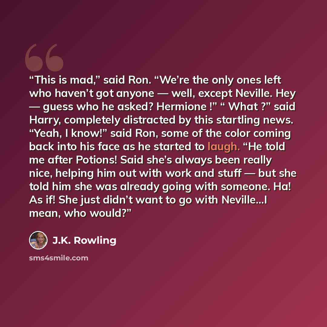 “This is mad,” said Ron. “We’re the only ones left who haven’t got anyone — well, except Neville. Hey — guess who he asked? Hermione !” “ What ?” said Harry, completely distracted by this startling news. “Yeah, I know!” said Ron, some of the color coming back into his face as he started to laugh…” quote by J.K. Rowling