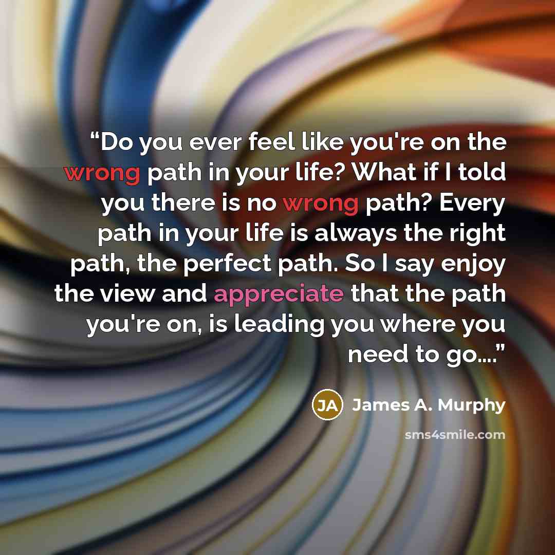 “Do you ever feel like you're on the wrong path in your life? What if I told you there is no wrong path? Every path in your life is always the right path, the perfect path. So I say enjoy the view and appreciate that the path you're on, is leading you where you need to go….” quote by James A. Murphy