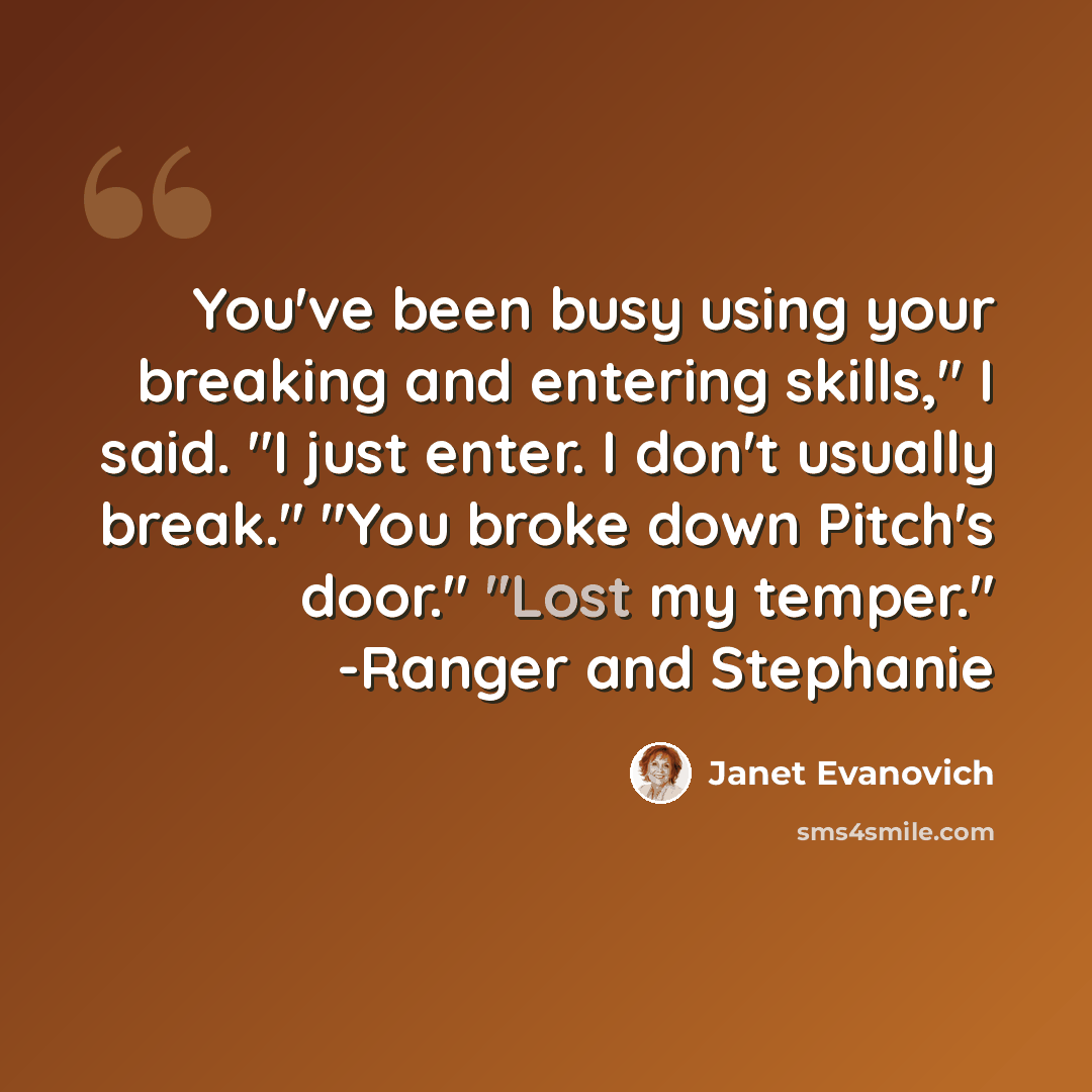 “You've been busy using your breaking and entering skills," I said. "I just enter. I don't usually break." "You broke down Pitch's door." "Lost my temper." -Ranger and Stephanie” quote by Janet Evanovich