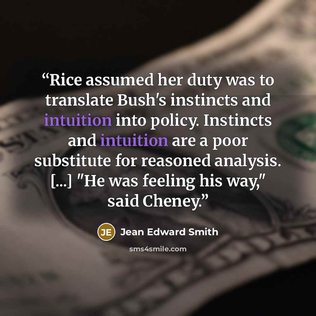 “Rice assumed her duty was to translate Bush's instincts and intuition into policy. Instincts and intuition are a poor substitute for reasoned analysis. [...] "He was feeling his way," said Cheney.” quote by Jean Edward Smith