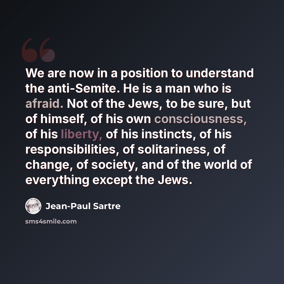 “We are now in a position to understand the anti-Semite. He is a man who is afraid. Not of the Jews, to be sure, but of himself, of his own consciousness, of his liberty, of his instincts, of his responsibilities, of solitariness, of change, of society, and of the world of everything except the Jews.” quote by Jean-Paul Sartre
