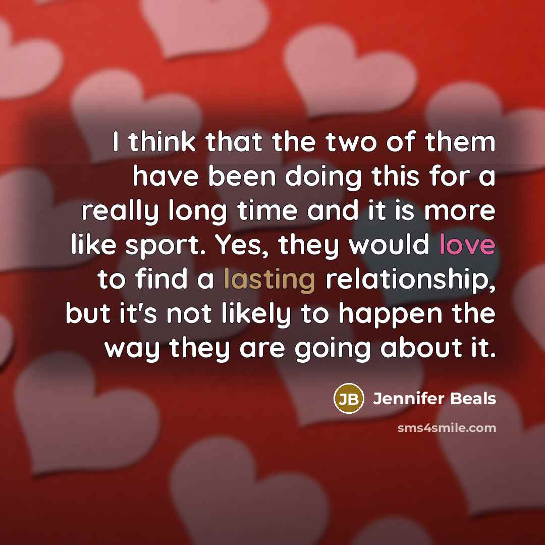 “I think that the two of them have been doing this for a really long time and it is more like sport. Yes, they would love to find a lasting relationship, but it's not likely to happen the way they are going about it.” quote by Jennifer Beals