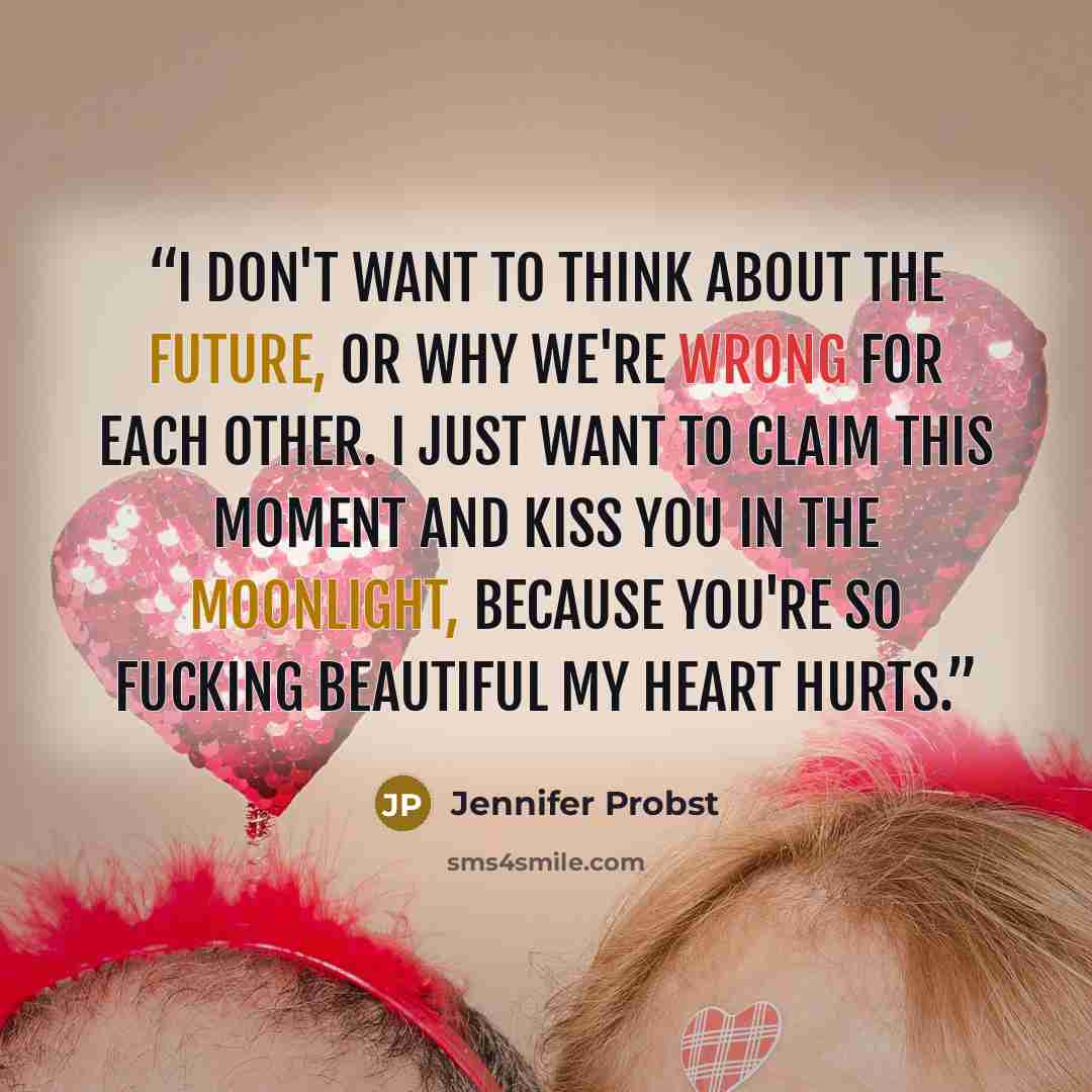 “I don't want to think about the future, or why we're wrong for each other. I just want to claim this moment and kiss you in the moonlight, because you're so fucking beautiful my heart hurts.” quote by Jennifer Probst