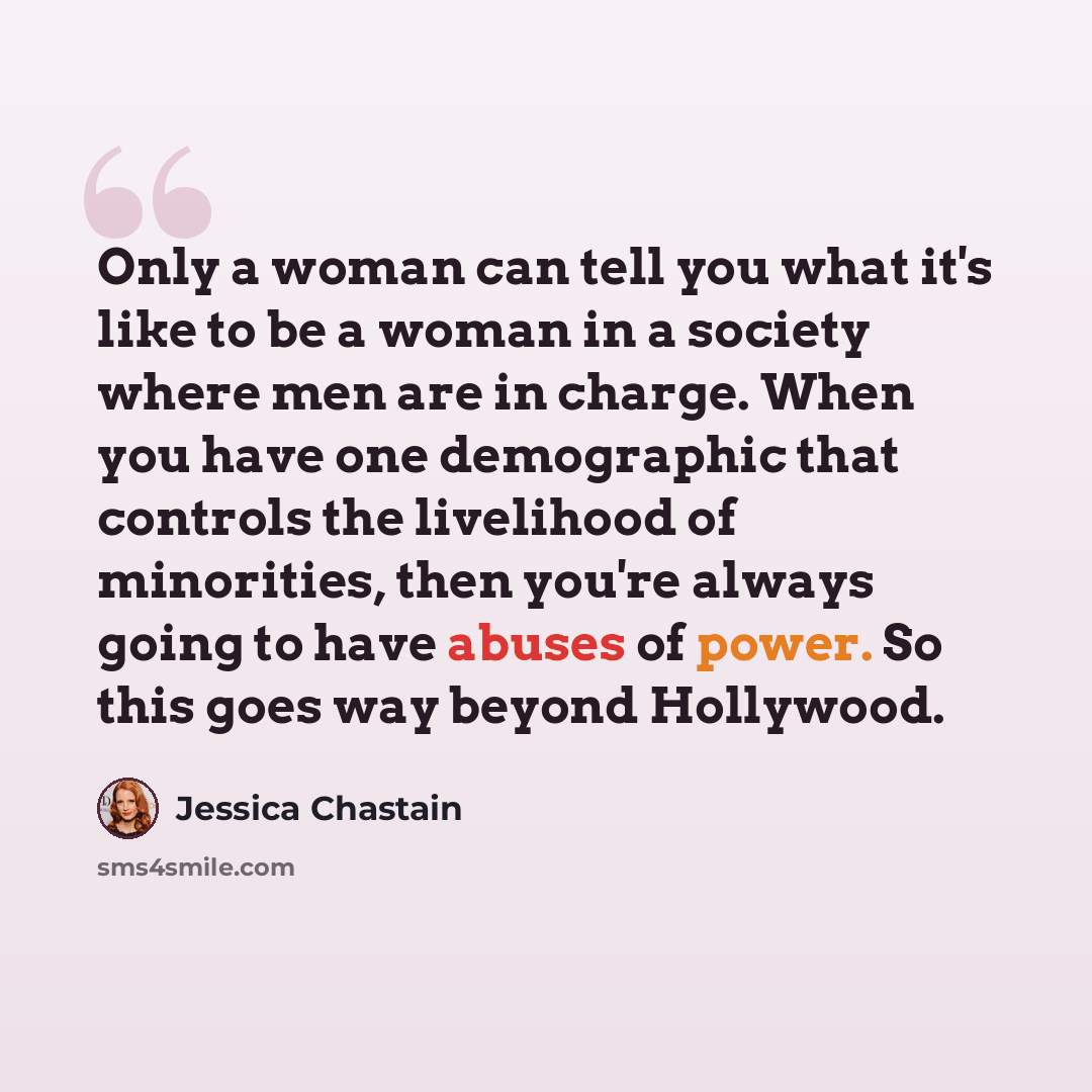 “Only a woman can tell you what it's like to be a woman in a society where men are in charge. When you have one demographic that controls the livelihood of minorities, then you're always going to have abuses of power. So this goes way beyond Hollywood.” quote by Jessica Chastain