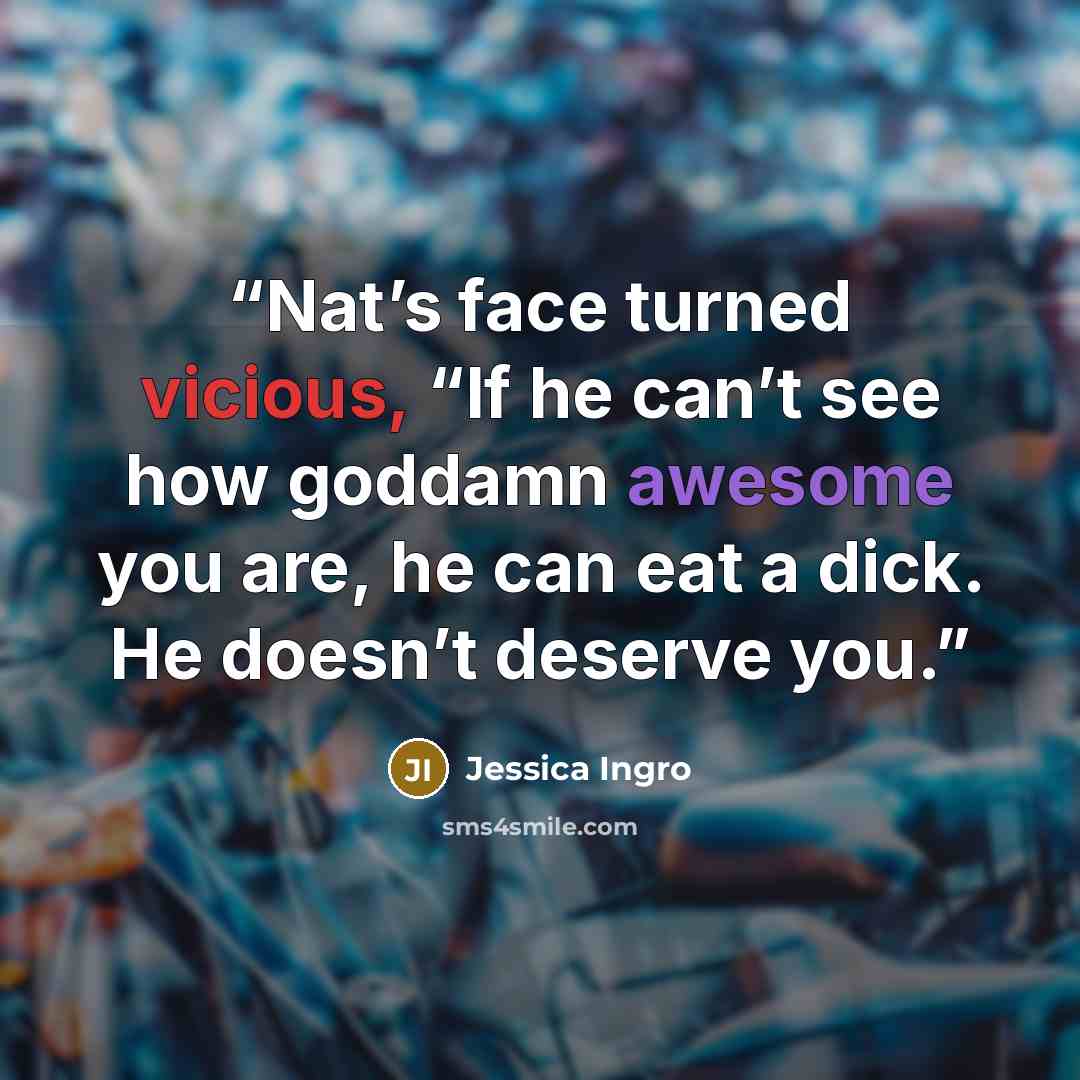 “Nat’s face turned vicious, “If he can’t see how goddamn awesome you are, he can eat a dick. He doesn’t deserve you.” quote by Jessica Ingro