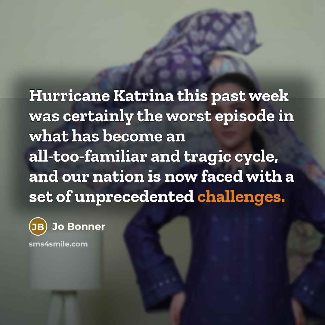 “Hurricane Katrina this past week was certainly the worst episode in what has become an all-too-familiar and tragic cycle, and our nation is now faced with a set of unprecedented challenges.” quote by Jo Bonner