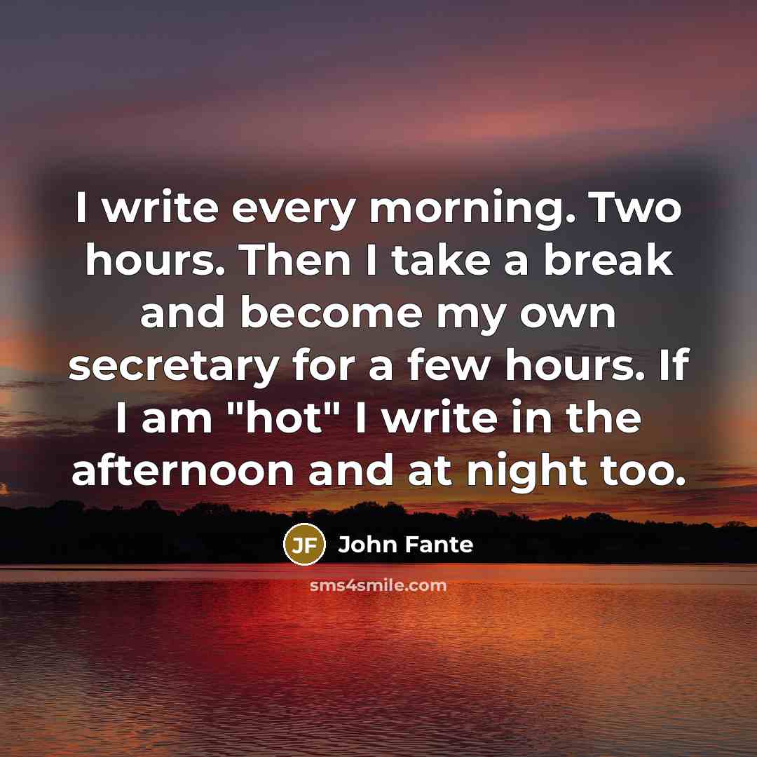 “I write every morning. Two hours. Then I take a break and become my own secretary for a few hours. If I am "hot" I write in the afternoon and at night too.” quote by John Fante