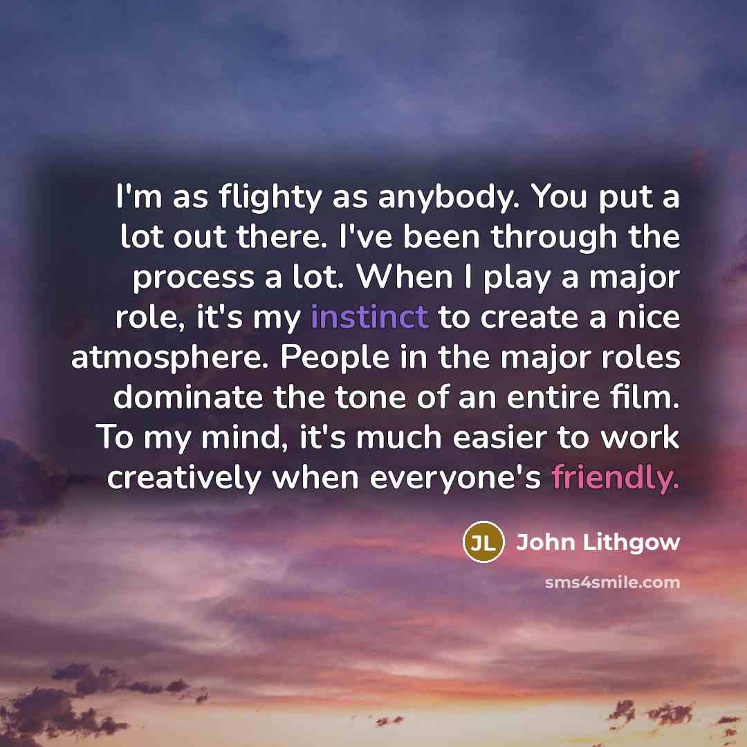 “I'm as flighty as anybody. You put a lot out there. I've been through the process a lot. When I play a major role, it's my instinct to create a nice atmosphere. People in the major roles dominate the tone of an entire film. To my mind, it's much easier to work creatively when everyone's friendly.” quote by John Lithgow