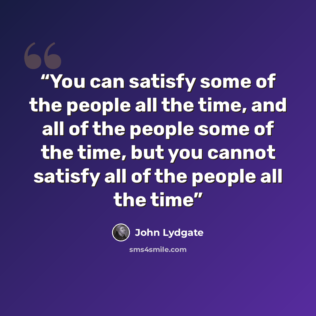 “You can satisfy some of the people all the time, and all of the people some of the time, but you cannot satisfy all of the people all the time” quote by John Lydgate