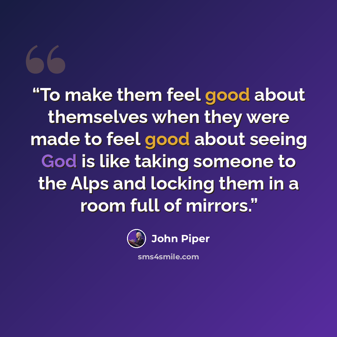 “To make them feel good about themselves when they were made to feel good about seeing God is like taking someone to the Alps and locking them in a room full of mirrors.” quote by John Piper