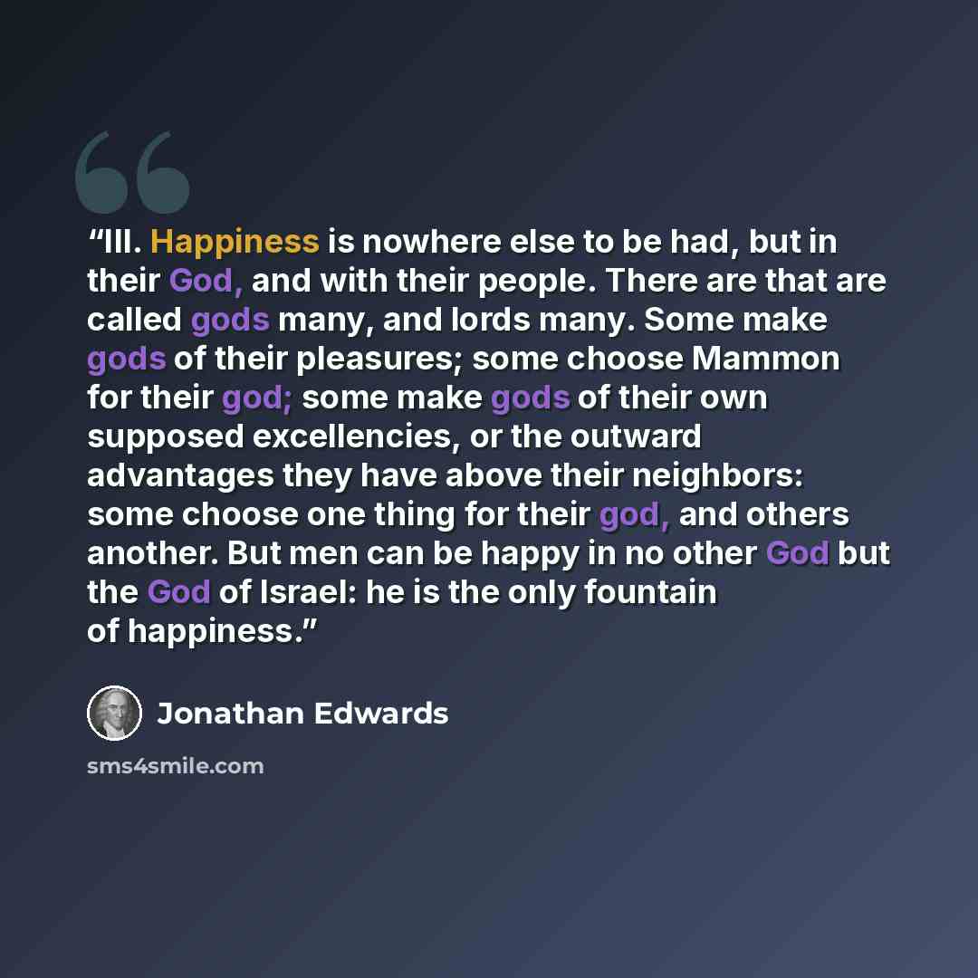 “III. Happiness is nowhere else to be had, but in their God, and with their people. There are that are called gods many, and lords many. Some make gods of their pleasures; some choose Mammon for their god; some make gods of their own supposed excellencies, or the outward advantages they have above…” quote by Jonathan Edwards
