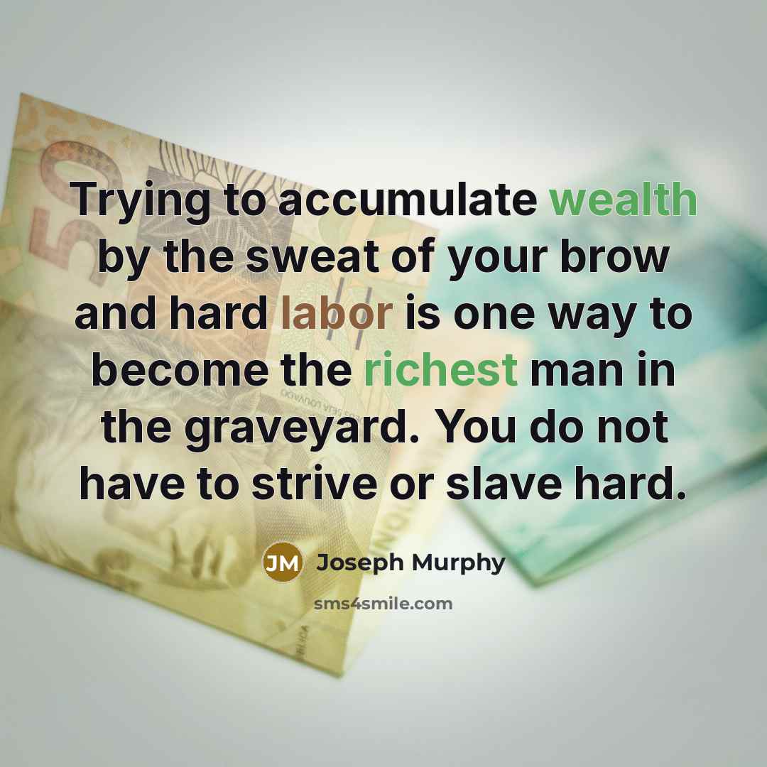 “Trying to accumulate wealth by the sweat of your brow and hard labor is one way to become the richest man in the graveyard. You do not have to strive or slave hard.” quote by Joseph Murphy