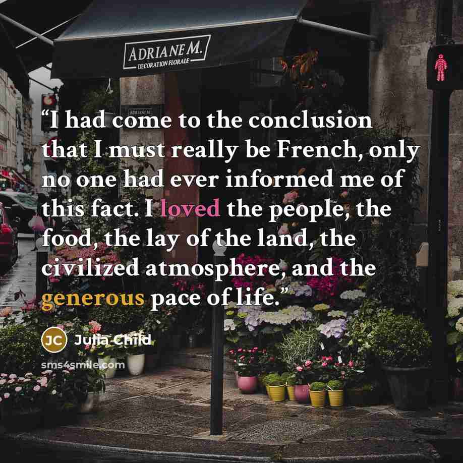 “I had come to the conclusion that I must really be French, only no one had ever informed me of this fact. I loved the people, the food, the lay of the land, the civilized atmosphere, and the generous pace of life.” quote by Julia Child