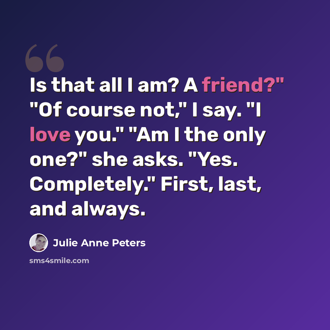 “Is that all I am? A friend?" "Of course not," I say. "I love you." "Am I the only one?" she asks. "Yes. Completely." First, last, and always.” quote by Julie Anne Peters
