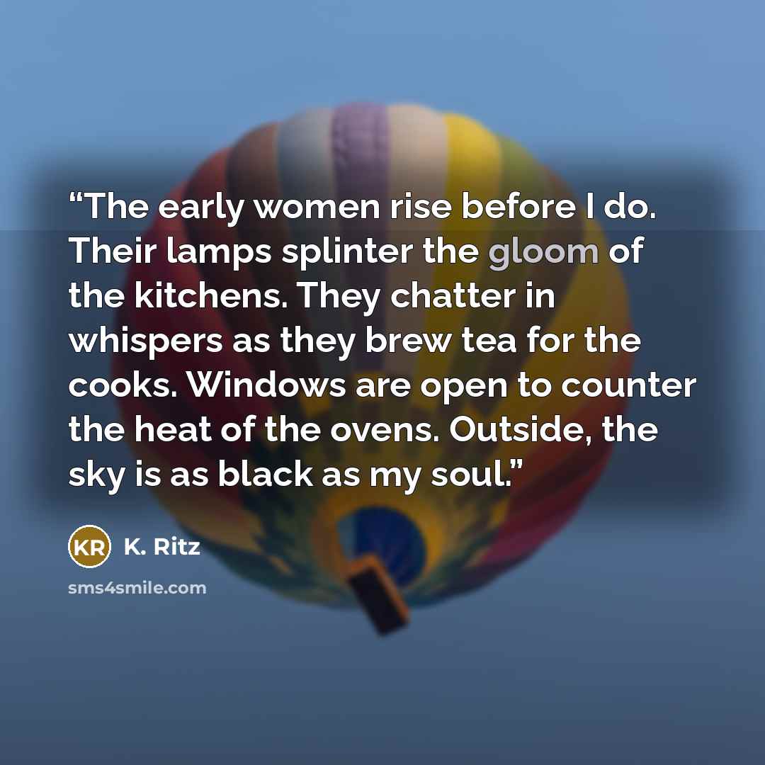 “The early women rise before I do. Their lamps splinter the gloom of the kitchens. They chatter in whispers as they brew tea for the cooks. Windows are open to counter the heat of the ovens. Outside, the sky is as black as my soul.” quote by K. Ritz