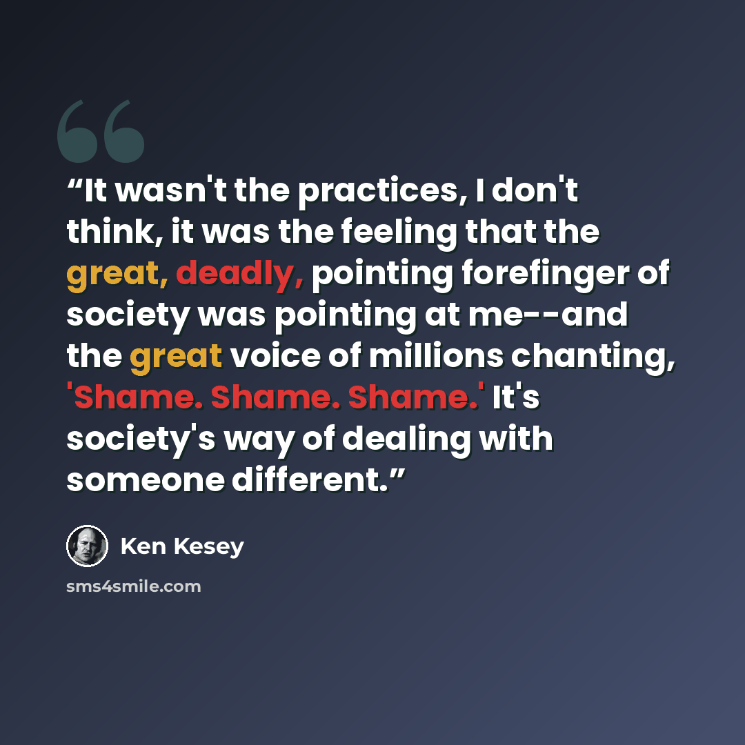“It wasn't the practices, I don't think, it was the feeling that the great, deadly, pointing forefinger of society was pointing at me--and the great voice of millions chanting, 'Shame. Shame. Shame.' It's society's way of dealing with someone different.” quote by Ken Kesey