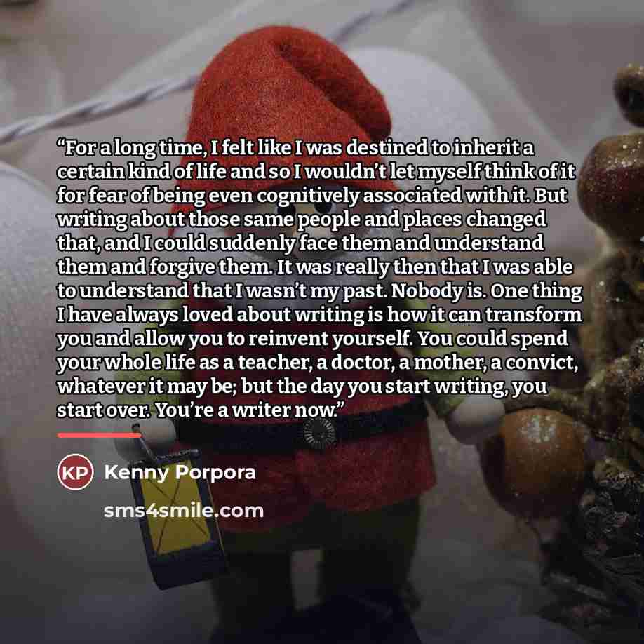 “For a long time, I felt like I was destined to inherit a certain kind of life and so I wouldn’t let myself think of it for fear of being even cognitively associated with it. But writing about those same people and places changed that, and I could suddenly face them and understand them and forgive…” quote by Kenny Porpora