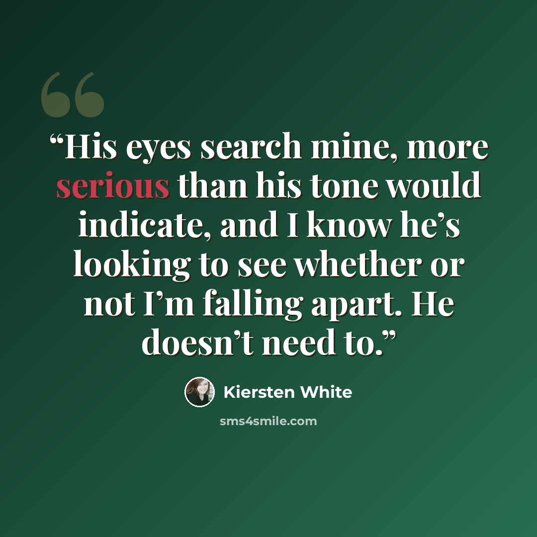 “His eyes search mine, more serious than his tone would indicate, and I know he’s looking to see whether or not I’m falling apart. He doesn’t need to.” quote by Kiersten White