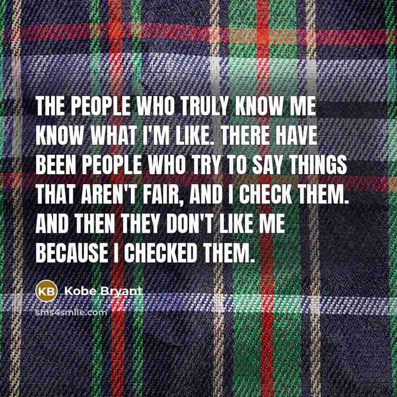 “The people who truly know me know what I'm like. There have been people who try to say things that aren't fair, and I check them. And then they don't like me because I checked them.” quote by Kobe Bryant