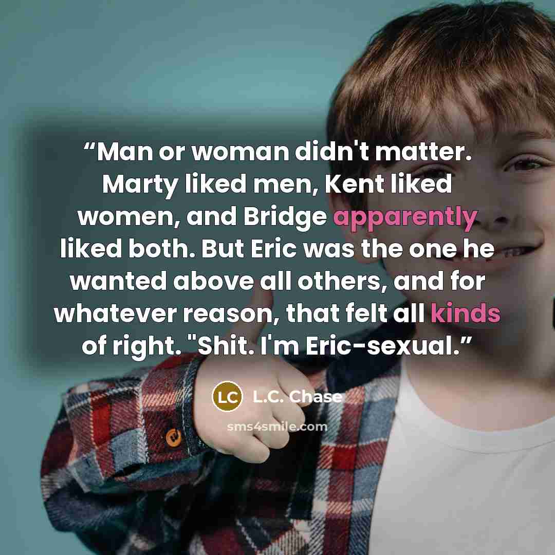 “Man or woman didn't matter. Marty liked men, Kent liked women, and Bridge apparently liked both. But Eric was the one he wanted above all others, and for whatever reason, that felt all kinds of right. "Shit. I'm Eric-sexual.” quote by L.C. Chase