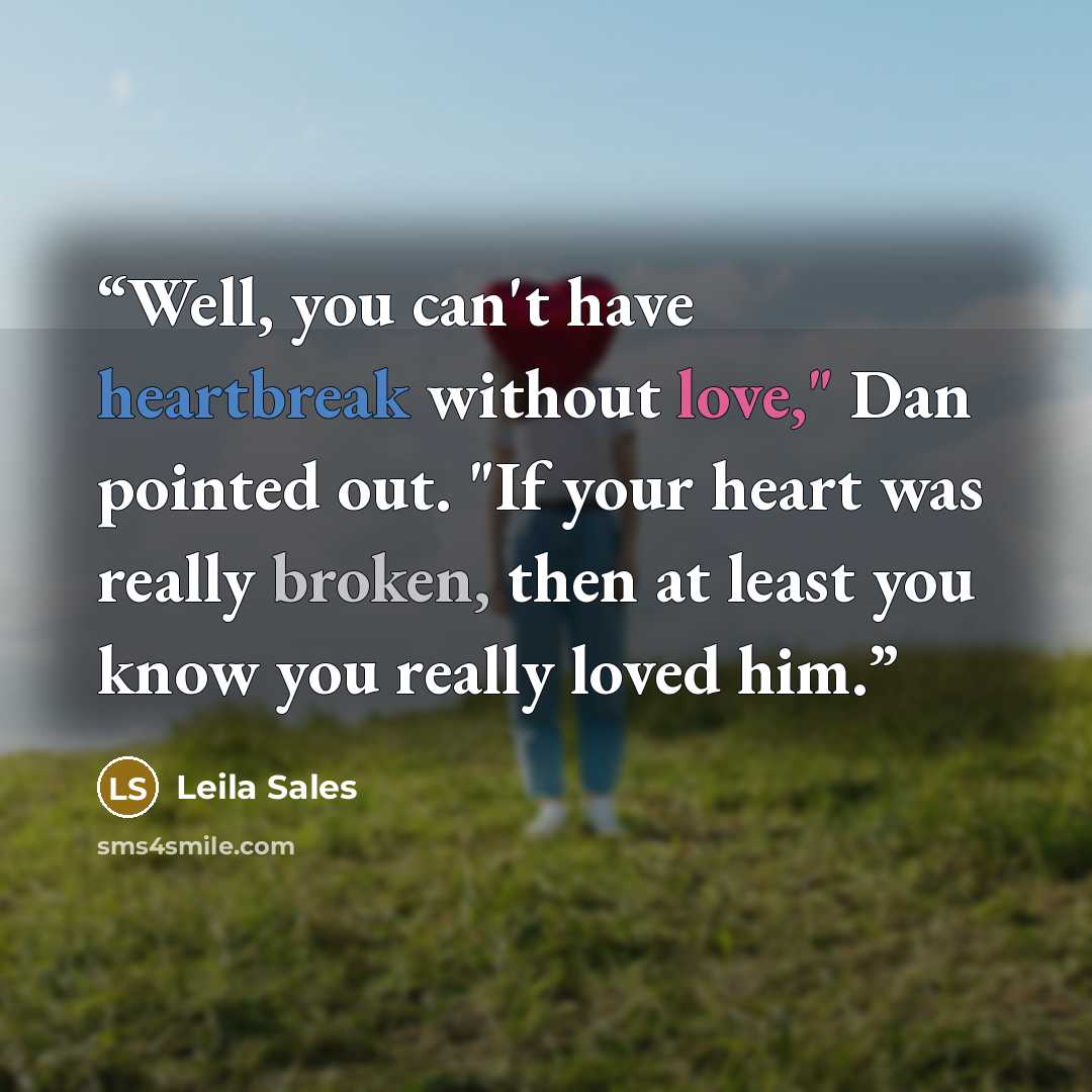 “Well, you can't have heartbreak without love," Dan pointed out. "If your heart was really broken, then at least you know you really loved him.” quote by Leila Sales