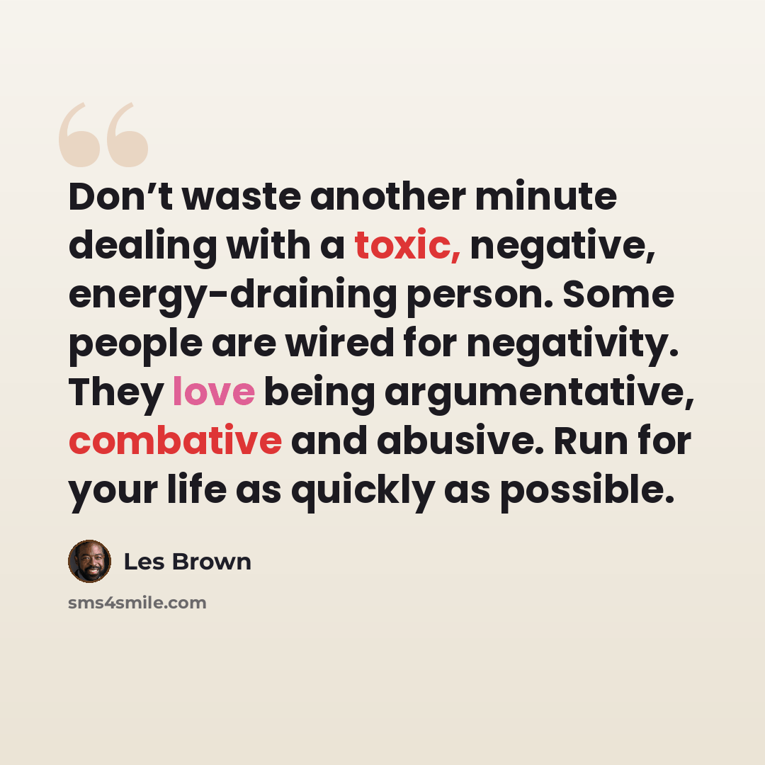 “Don’t waste another minute dealing with a toxic, negative, energy-draining person. Some people are wired for negativity. They love being argumentative, combative and abusive. Run for your life as quickly as possible.” quote by Les Brown