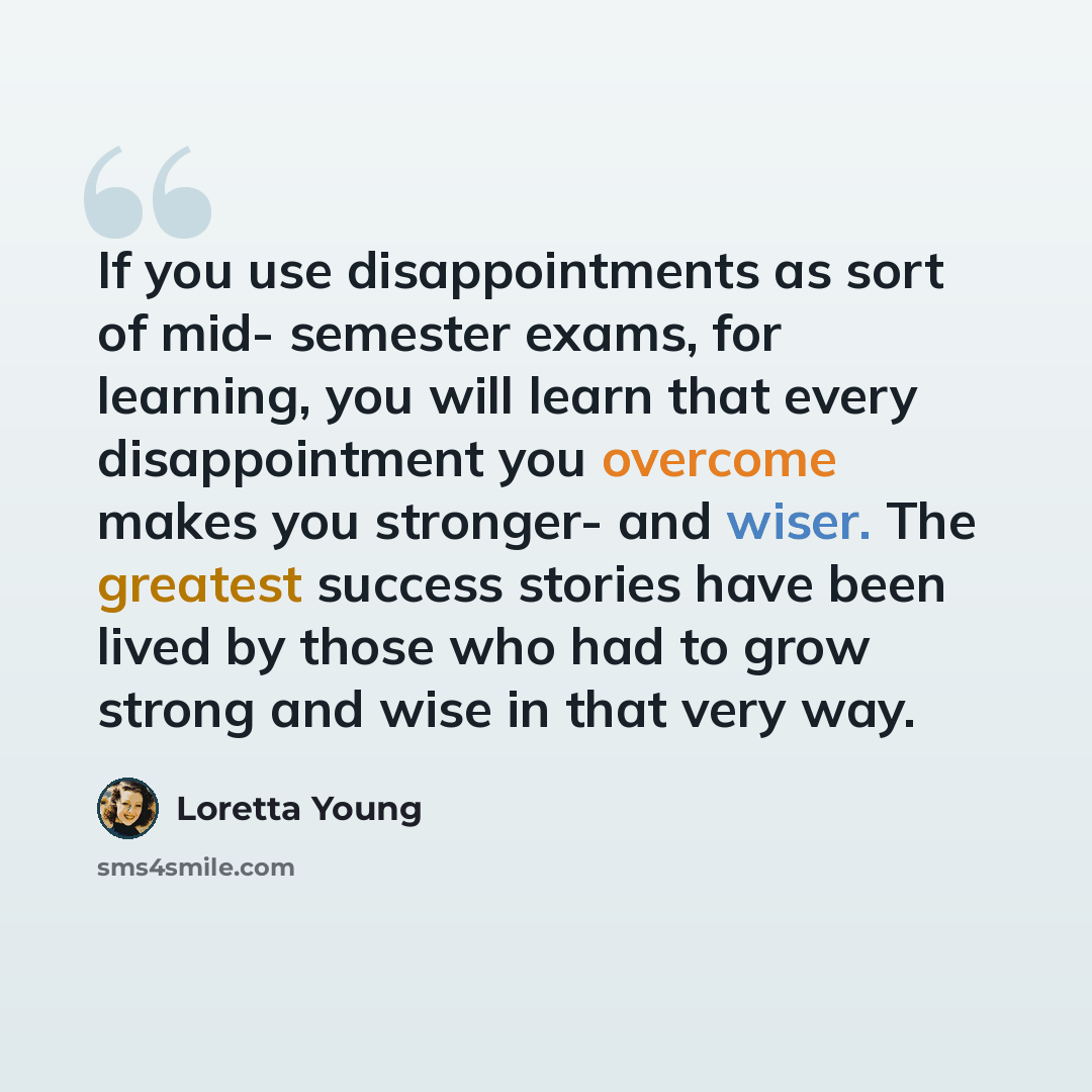 “If you use disappointments as sort of mid- semester exams, for learning, you will learn that every disappointment you overcome makes you stronger- and wiser. The greatest success stories have been lived by those who had to grow strong and wise in that very way.” quote by Loretta Young