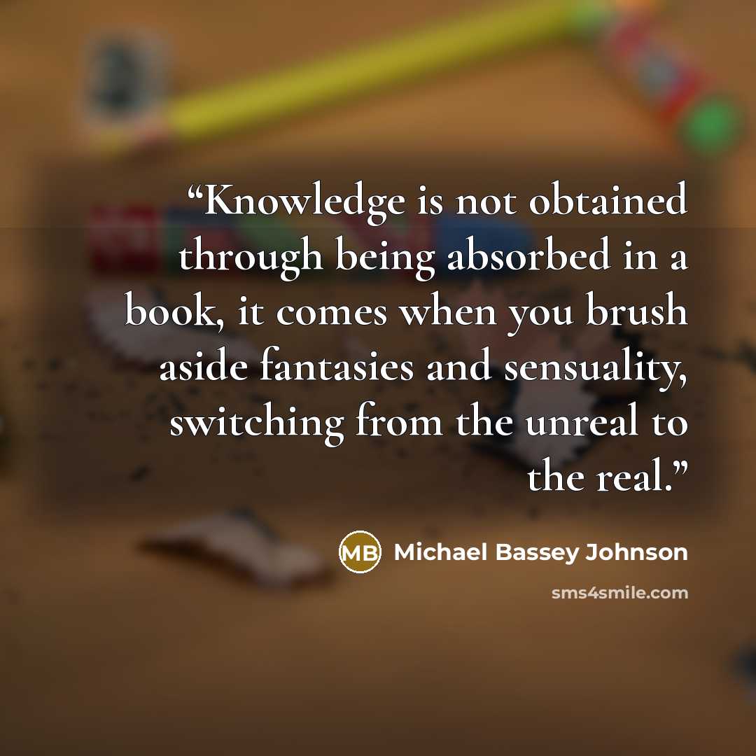 “Knowledge is not obtained through being absorbed in a book, it comes when you brush aside fantasies and sensuality, switching from the unreal to the real.” quote by Michael Bassey Johnson