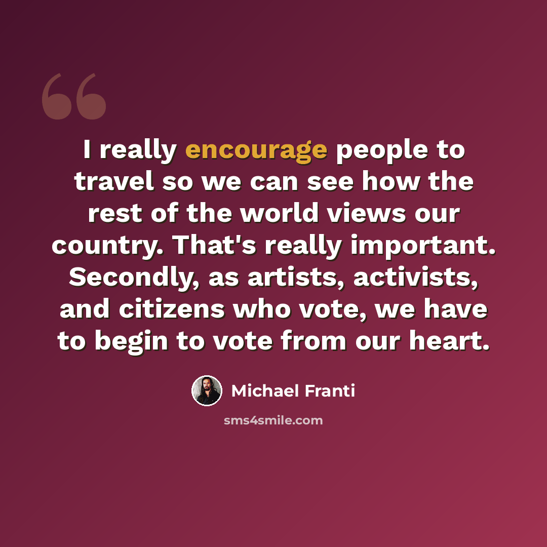 “I really encourage people to travel so we can see how the rest of the world views our country. That's really important. Secondly, as artists, activists, and citizens who vote, we have to begin to vote from our heart.” quote by Michael Franti