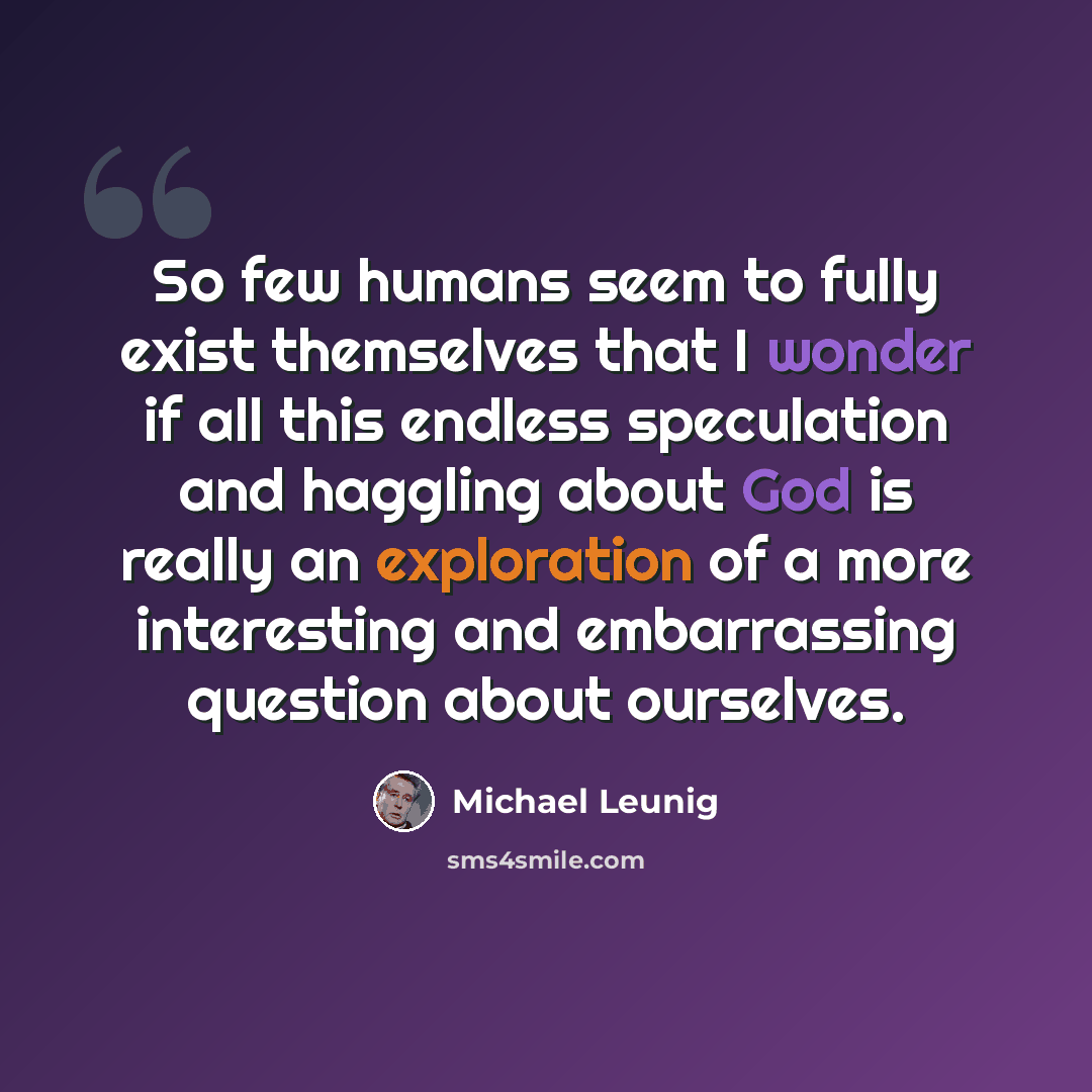 “So few humans seem to fully exist themselves that I wonder if all this endless speculation and haggling about God is really an exploration of a more interesting and embarrassing question about ourselves.” quote by Michael Leunig