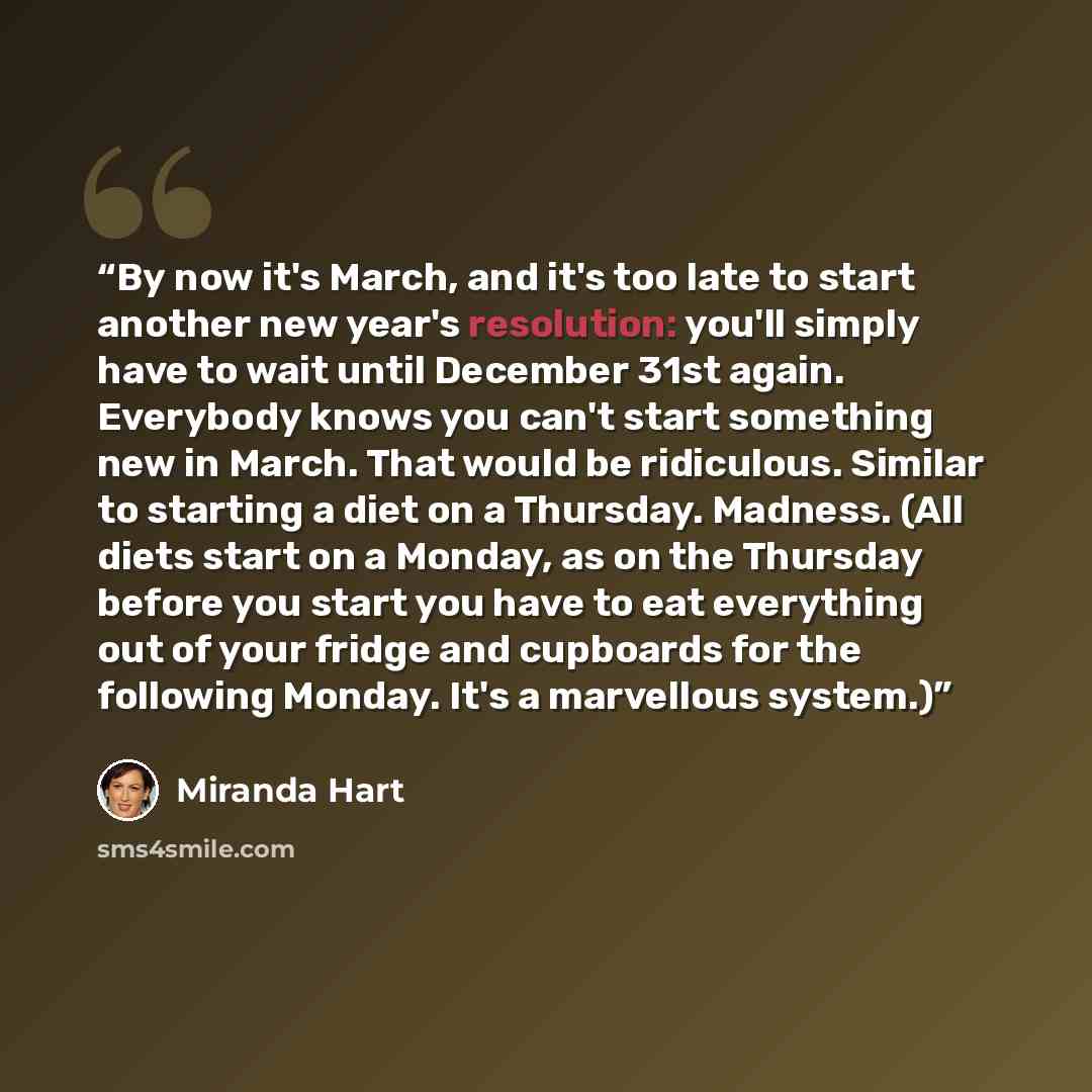 “By now it's March, and it's too late to start another new year's resolution: you'll simply have to wait until December 31st again. Everybody knows you can't start something new in March. That would be ridiculous. Similar to starting a diet on a Thursday. Madness. (All diets start on a Monday, as…” quote by Miranda Hart